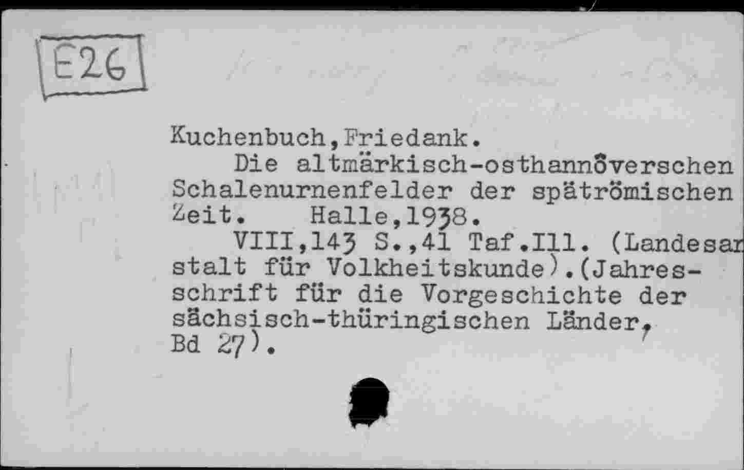 ﻿Ê2G
Kuchenbuch,Friedank.
Die altmärkisch-osthannSverschen Schalenurnenfelder der spätrömischen Zeit. Halle,19J8.
VIII,145 S.,41 Taf.111. (Landesar stalt für Volkheitskunde).(Jahresschrift für die Vorgeschichte der sächsisch-thüringischen Länder. Bd 27).